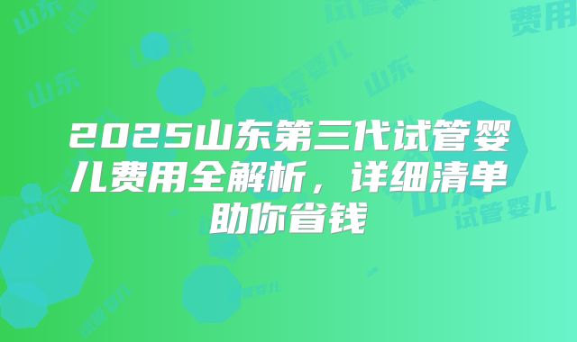 2025山东第三代试管婴儿费用全解析,详细清单助你省钱