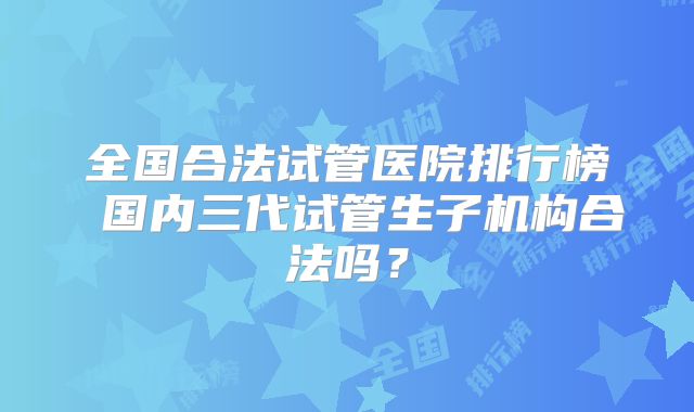 全国合法试管医院排行榜 国内三代试管生子机构合法吗?