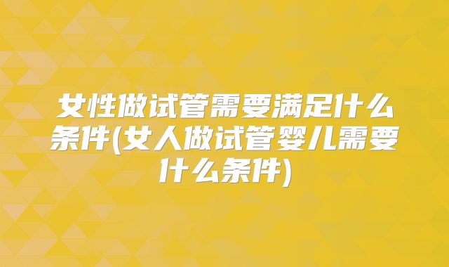 女性做试管需要满足什么条件(女人做试管婴儿需要什么条件)