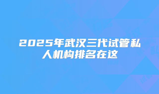 2025年武汉三代试管私人机构排名在这