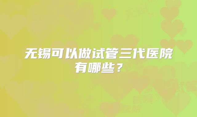 无锡可以做试管三代医院有哪些？