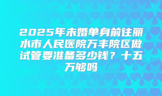 2025年未婚单身前往丽水市人民医院万丰院区做试管要准备多少钱?十五万够吗