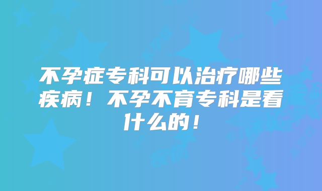 不孕症专科可以治疗哪些疾病!不孕不育专科是看什么的!