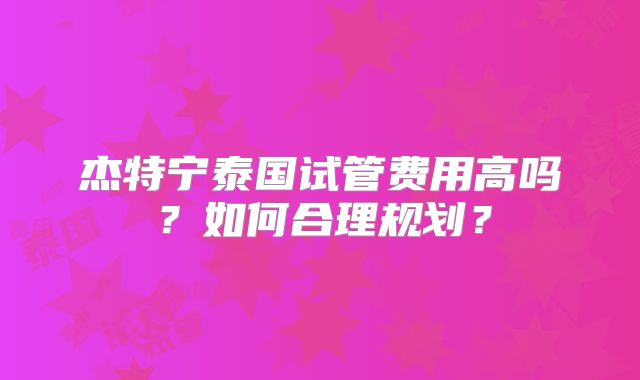 杰特宁泰国试管费用高吗?如何合理规划?