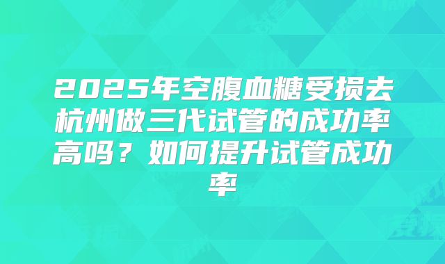 2025年空腹血糖受损去杭州做三代试管的成功率高吗?如何提升试管成功率