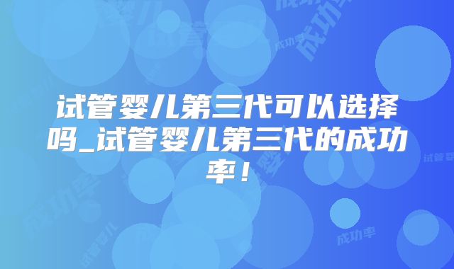试管婴儿第三代可以选择吗_试管婴儿第三代的成功率!