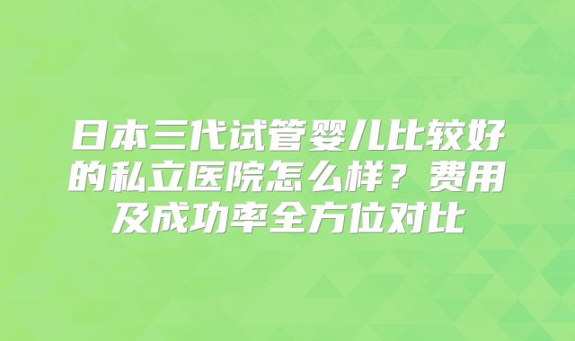 日本三代试管婴儿比较好的私立医院怎么样？费用及成功率全方位对比