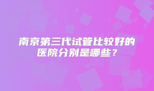 南京第三代试管比较好的医院分别是哪些？