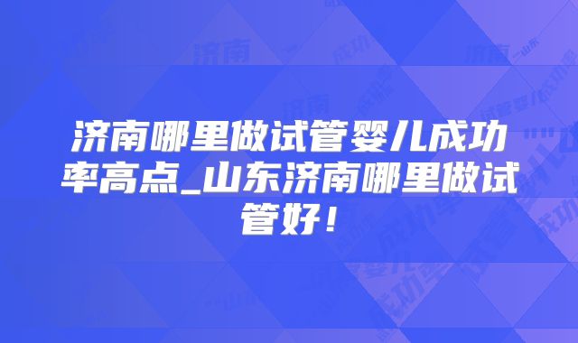 济南哪里做试管婴儿成功率高点_山东济南哪里做试管好!