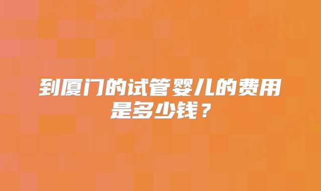 到厦门的试管婴儿的费用是多少钱？