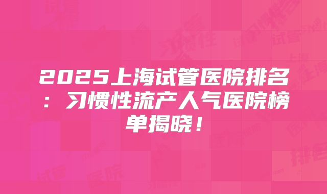 2025上海试管医院排名:习惯性流产人气医院榜单揭晓!