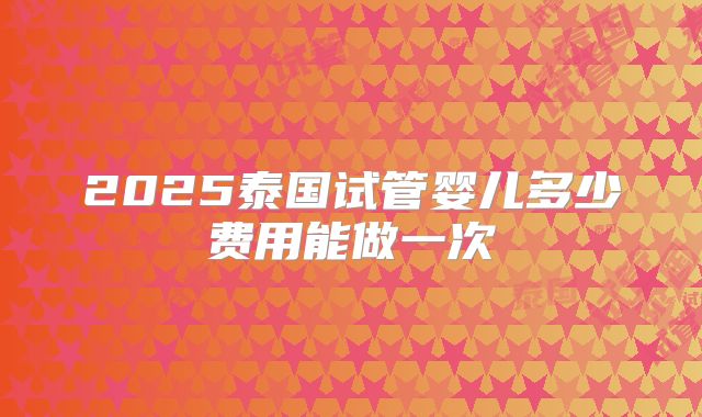 2025泰国试管婴儿多少费用能做一次