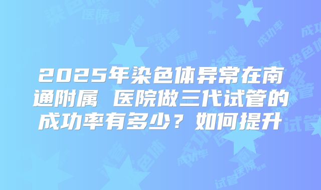 2025年染色体异常在南通附属 医院做三代试管的成功率有多少？如何提升