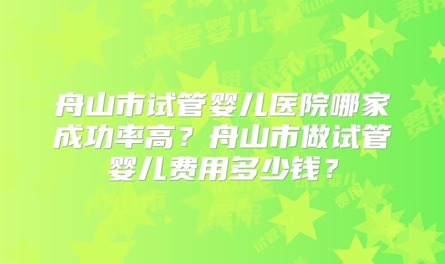 舟山市试管婴儿医院哪家成功率高？舟山市做试管婴儿费用多少钱？