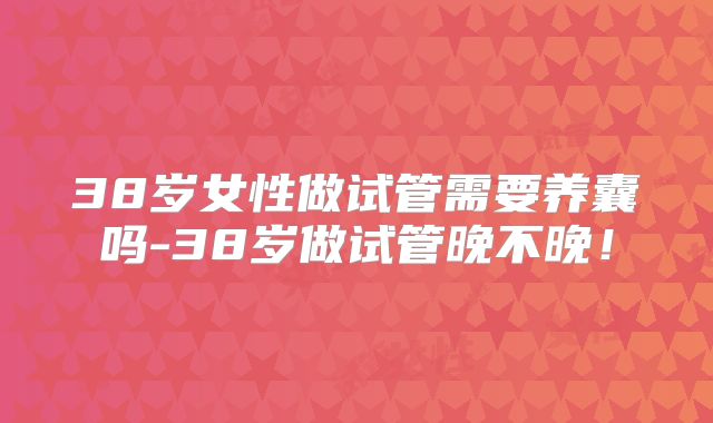 38岁女性做试管需要养囊吗-38岁做试管晚不晚！