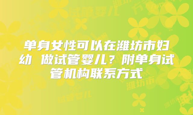 单身女性可以在潍坊市妇幼 做试管婴儿？附单身试管机构联系方式