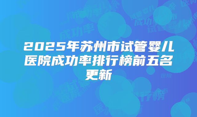 2025年苏州市试管婴儿医院成功率排行榜前五名更新