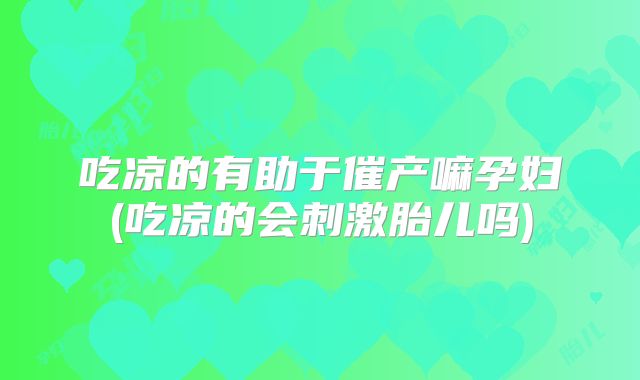 吃凉的有助于催产嘛孕妇(吃凉的会刺激胎儿吗)