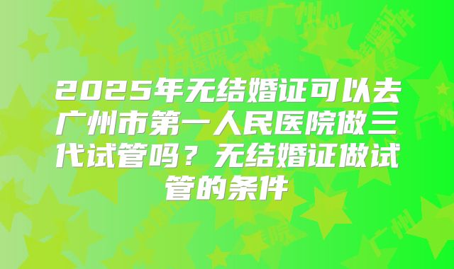 2025年无结婚证可以去广州市第一人民医院做三代试管吗?无结婚证做试管的条件