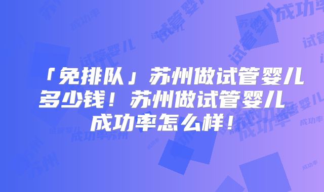 「免排队」苏州做试管婴儿多少钱！苏州做试管婴儿成功率怎么样！