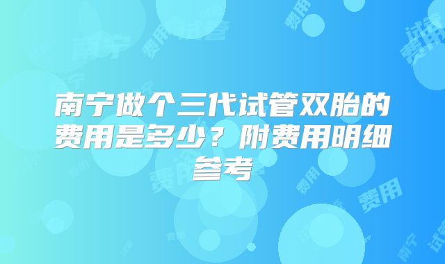 南宁做个三代试管双胎的费用是多少?附费用明细参考