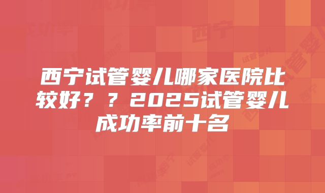西宁试管婴儿哪家医院比较好？？2025试管婴儿成功率前十名