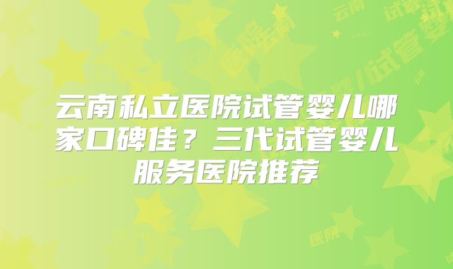 云南私立医院试管婴儿哪家口碑佳?三代试管婴儿服务医院推荐