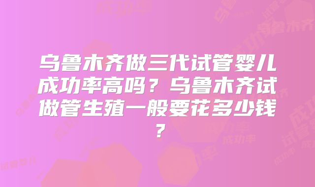 乌鲁木齐做三代试管婴儿成功率高吗?乌鲁木齐试做管生殖一般要花多少钱?