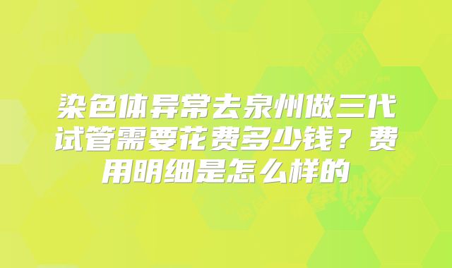 染色体异常去泉州做三代试管需要花费多少钱？费用明细是怎么样的