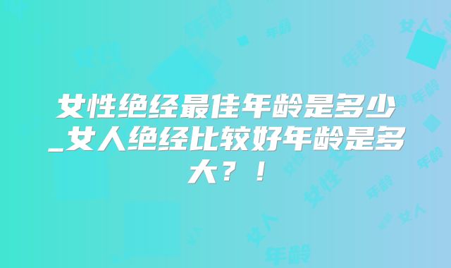 女性绝经最佳年龄是多少_女人绝经比较好年龄是多大?!