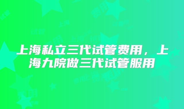 上海私立三代试管费用，上海九院做三代试管服用