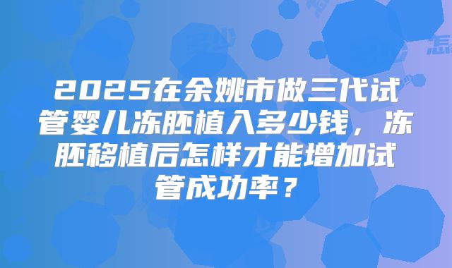 2025在余姚市做三代试管婴儿冻胚植入多少钱,冻胚移植后怎样才能增加试管成功率?