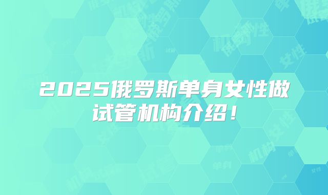 2025俄罗斯单身女性做试管机构介绍!
