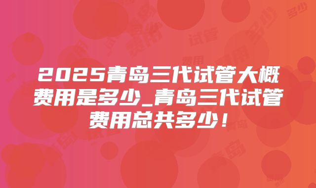 2025青岛三代试管大概费用是多少_青岛三代试管费用总共多少！