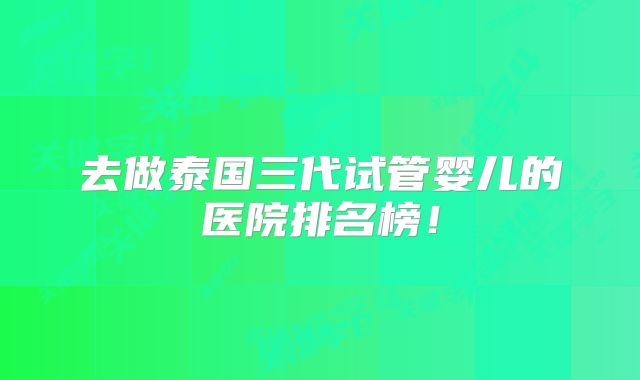 去做泰国三代试管婴儿的医院排名榜！
