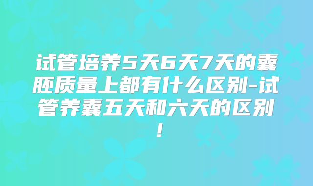 试管培养5天6天7天的囊胚质量上都有什么区别-试管养囊五天和六天的区别！
