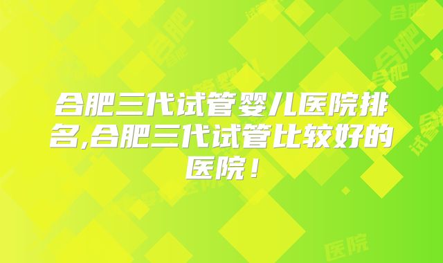 合肥三代试管婴儿医院排名,合肥三代试管比较好的医院！