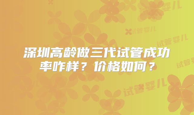 深圳高龄做三代试管成功率咋样?价格如何?