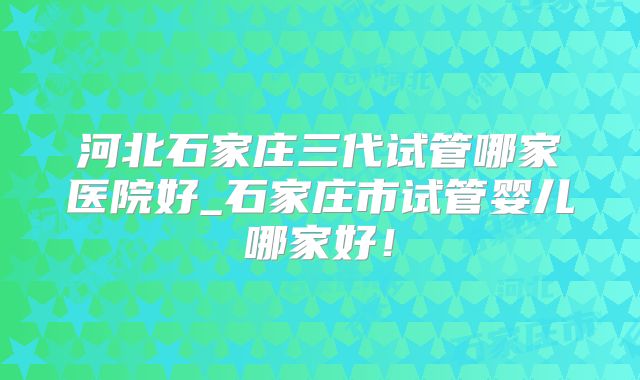 河北石家庄三代试管哪家医院好_石家庄市试管婴儿哪家好！