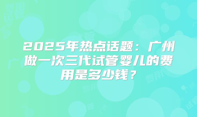 2025年热点话题:广州做一次三代试管婴儿的费用是多少钱?