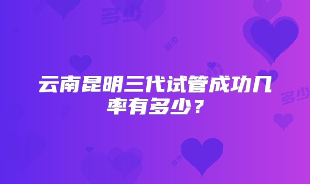 云南昆明三代试管成功几率有多少？