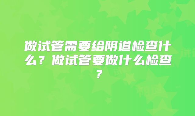 做试管需要给阴道检查什么？做试管要做什么检查？
