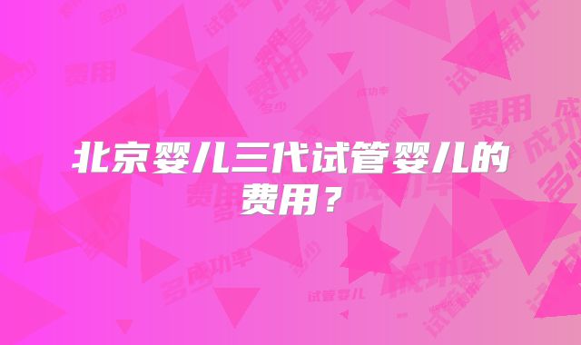 北京婴儿三代试管婴儿的费用？