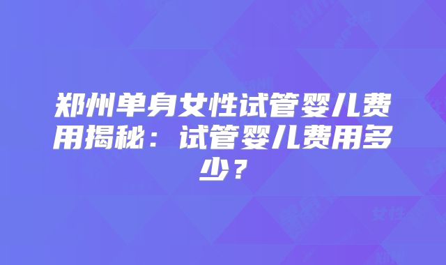郑州单身女性试管婴儿费用揭秘：试管婴儿费用多少？