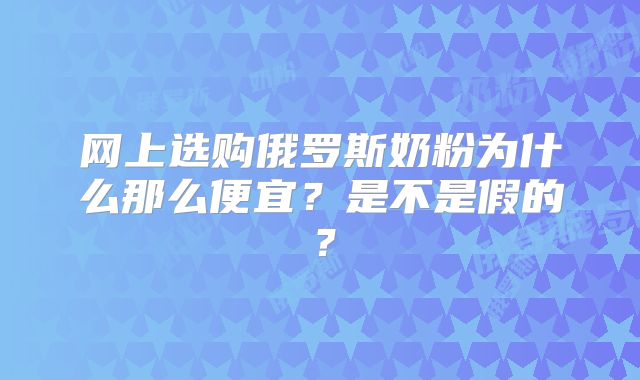 网上选购俄罗斯奶粉为什么那么便宜?是不是假的?