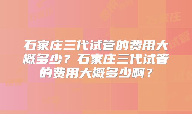 石家庄三代试管的费用大概多少？石家庄三代试管的费用大概多少啊？