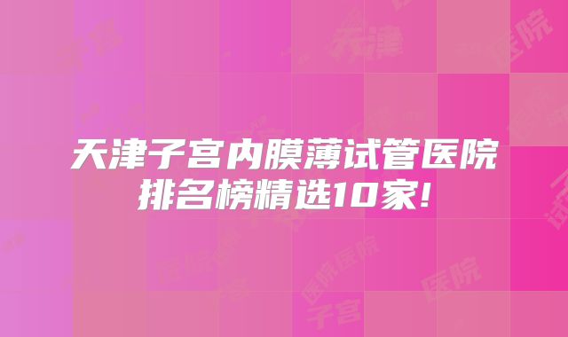 天津子宫内膜薄试管医院排名榜精选10家!