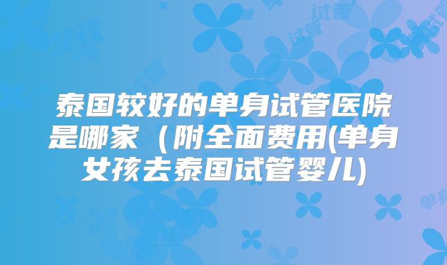泰国较好的单身试管医院是哪家（附全面费用(单身女孩去泰国试管婴儿)