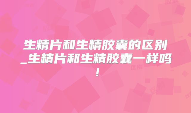 生精片和生精胶囊的区别_生精片和生精胶囊一样吗！