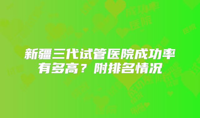 新疆三代试管医院成功率有多高?附排名情况